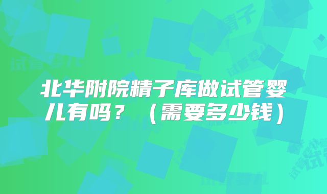 北华附院精子库做试管婴儿有吗？（需要多少钱）