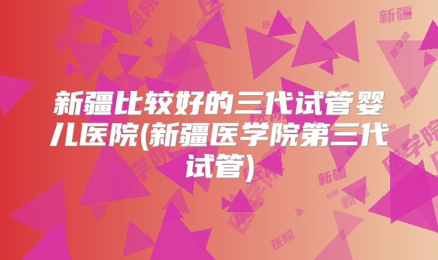 新疆比较好的三代试管婴儿医院(新疆医学院第三代试管)