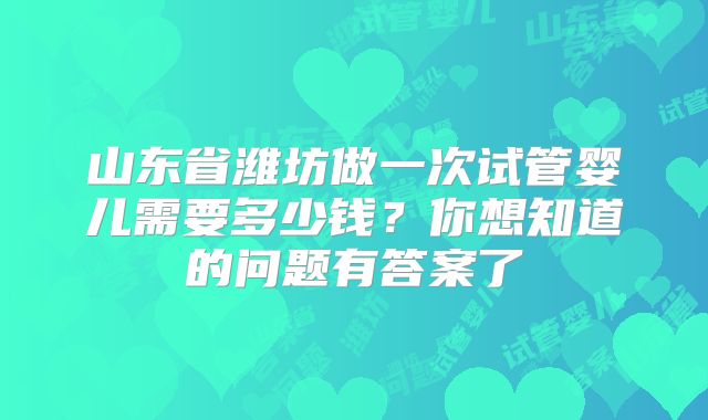 山东省潍坊做一次试管婴儿需要多少钱？你想知道的问题有答案了