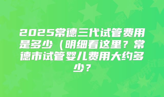 2025常德三代试管费用是多少(明细看这里?常德市试管婴儿费用大约多少?