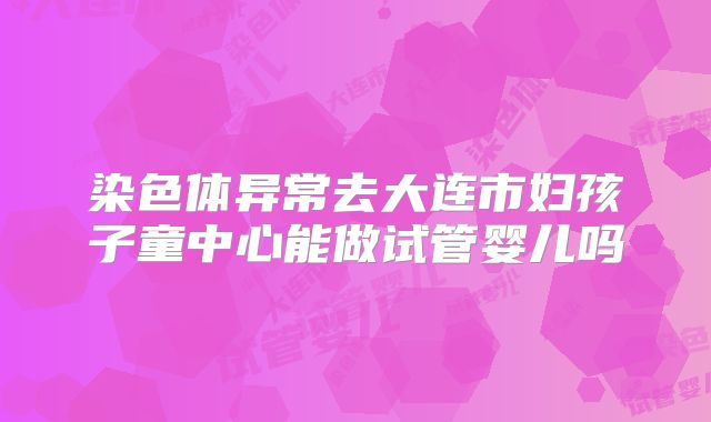 染色体异常去大连市妇孩子童中心能做试管婴儿吗