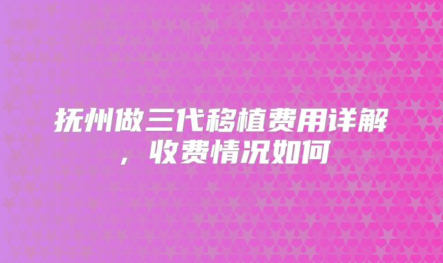 抚州做三代移植费用详解，收费情况如何