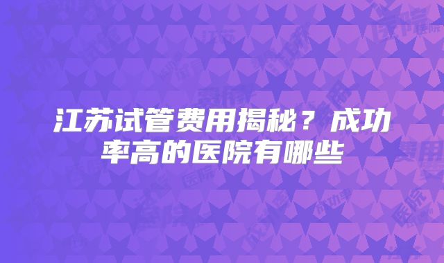 江苏试管费用揭秘?成功率高的医院有哪些