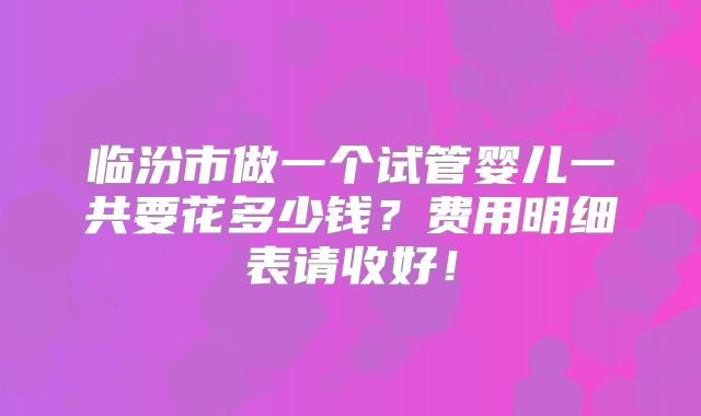 临汾市做一个试管婴儿一共要花多少钱？费用明细表请收好！