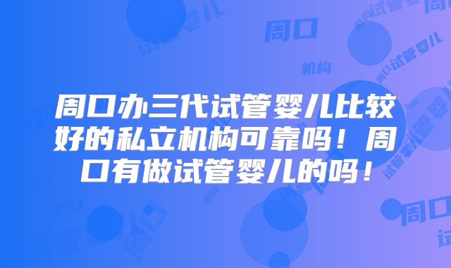 周口办三代试管婴儿比较好的私立机构可靠吗！周口有做试管婴儿的吗！