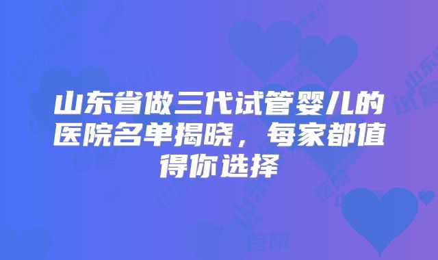 山东省做三代试管婴儿的医院名单揭晓,每家都值得你选择