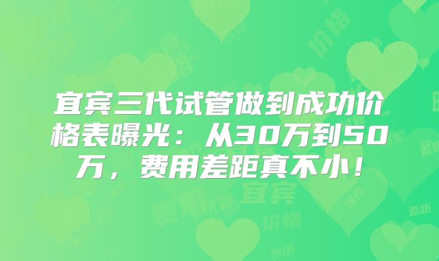 宜宾三代试管做到成功价格表曝光：从30万到50万，费用差距真不小！
