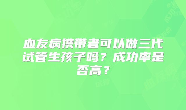 血友病携带者可以做三代试管生孩子吗？成功率是否高？