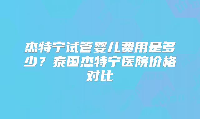 杰特宁试管婴儿费用是多少？泰国杰特宁医院价格对比