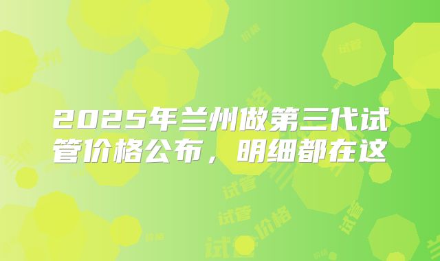 2025年兰州做第三代试管价格公布，明细都在这