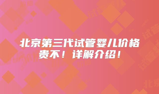 北京第三代试管婴儿价格贵不!详解介绍!
