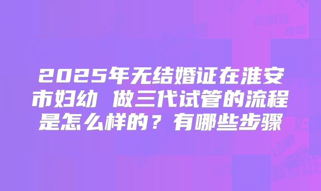 2025年无结婚证在淮安市妇幼 做三代试管的流程是怎么样的？有哪些步骤