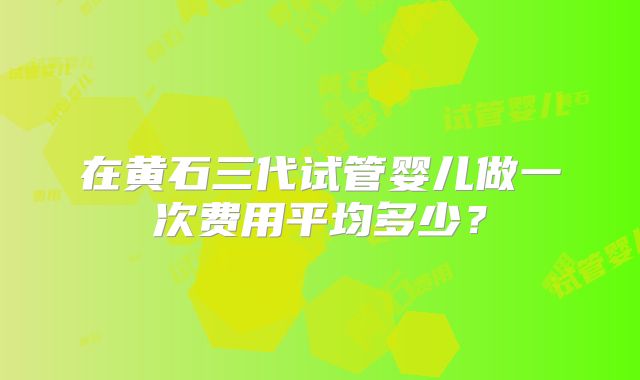 在黄石三代试管婴儿做一次费用平均多少？