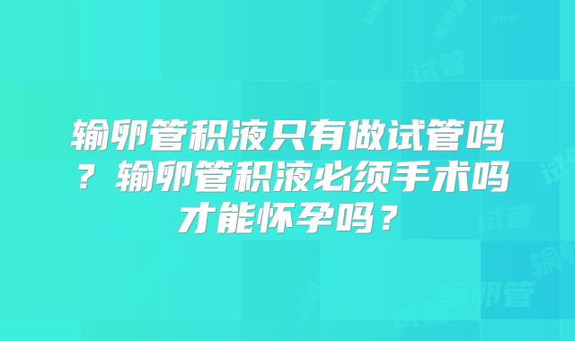 输卵管积液只有做试管吗？输卵管积液必须手术吗才能怀孕吗？