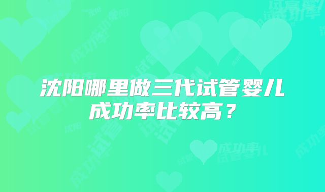 沈阳哪里做三代试管婴儿成功率比较高？