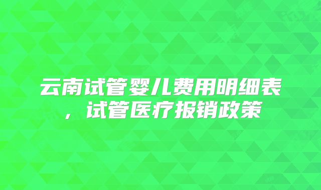 云南试管婴儿费用明细表，试管医疗报销政策