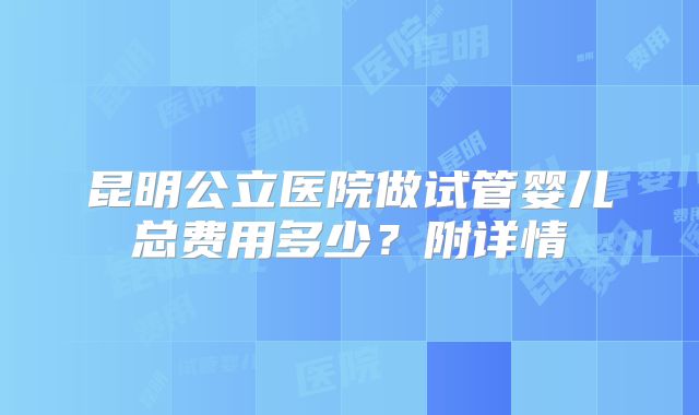 昆明公立医院做试管婴儿总费用多少？附详情
