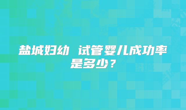 盐城妇幼 试管婴儿成功率是多少?