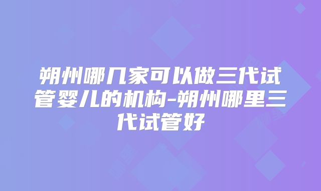 朔州哪几家可以做三代试管婴儿的机构-朔州哪里三代试管好