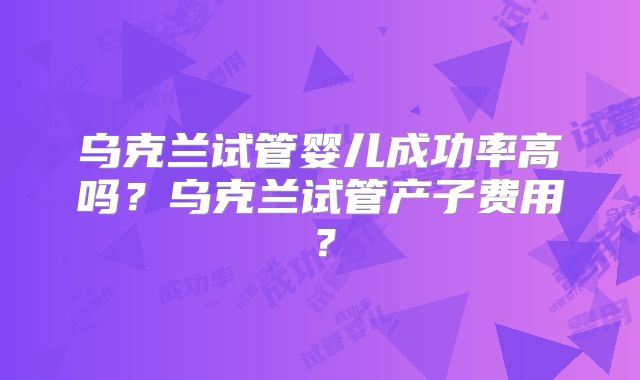 乌克兰试管婴儿成功率高吗？乌克兰试管产子费用？