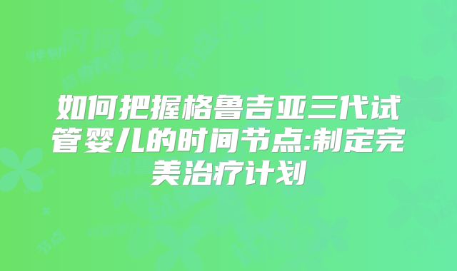 如何把握格鲁吉亚三代试管婴儿的时间节点:制定完美治疗计划