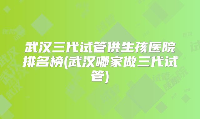 武汉三代试管供生孩医院排名榜(武汉哪家做三代试管)