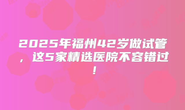 2025年福州42岁做试管,这5家精选医院不容错过!