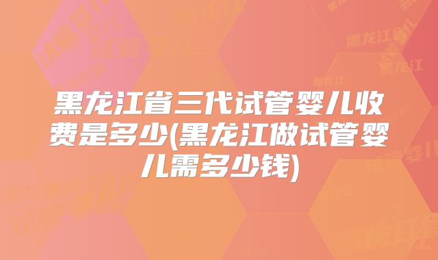 黑龙江省三代试管婴儿收费是多少(黑龙江做试管婴儿需多少钱)