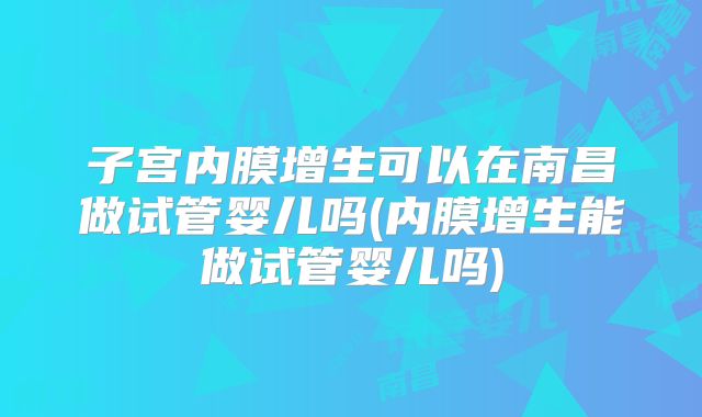 子宫内膜增生可以在南昌做试管婴儿吗(内膜增生能做试管婴儿吗)