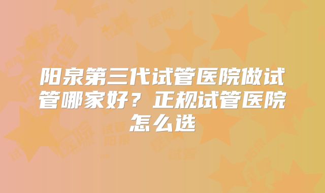 阳泉第三代试管医院做试管哪家好?正规试管医院怎么选