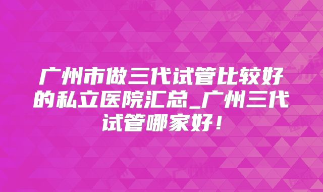 广州市做三代试管比较好的私立医院汇总_广州三代试管哪家好！
