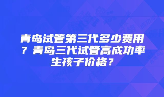 青岛试管第三代多少费用?青岛三代试管高成功率生孩子价格?