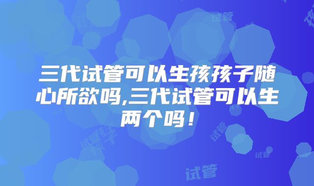 三代试管可以生孩孩子随心所欲吗,三代试管可以生两个吗!