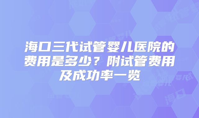 海口三代试管婴儿医院的费用是多少?附试管费用及成功率一览