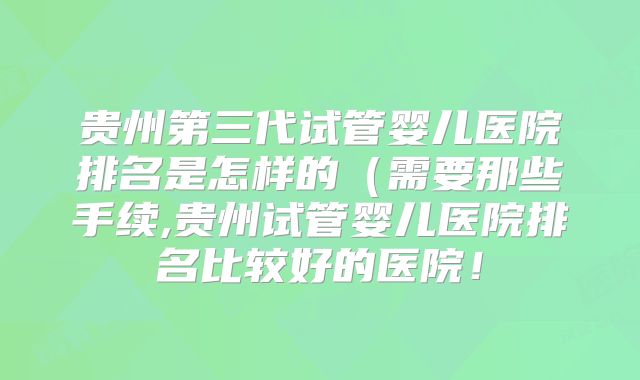 贵州第三代试管婴儿医院排名是怎样的(需要那些手续,贵州试管婴儿医院排名比较好的医院!