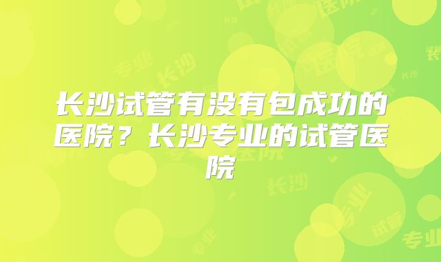 长沙试管有没有包成功的医院？长沙专业的试管医院