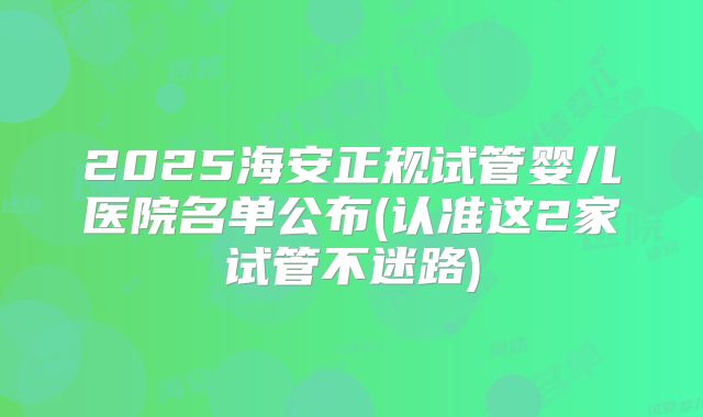 2025海安正规试管婴儿医院名单公布(认准这2家试管不迷路)