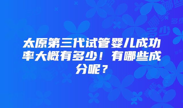 太原第三代试管婴儿成功率大概有多少！有哪些成分呢？