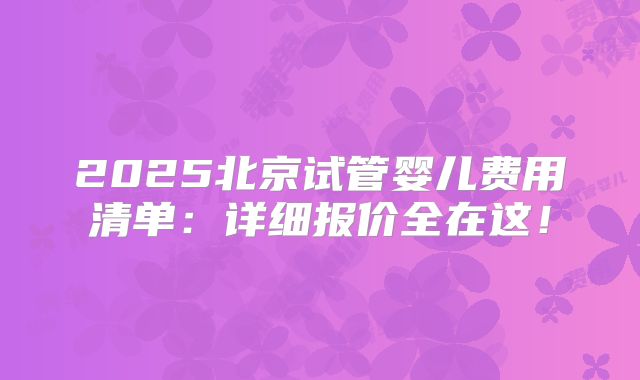 2025北京试管婴儿费用清单：详细报价全在这！