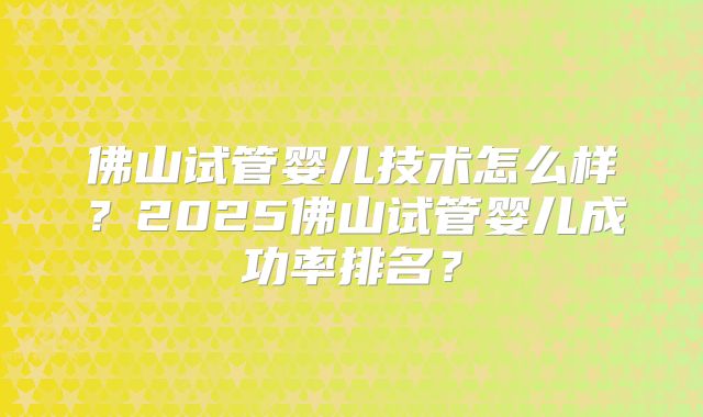佛山试管婴儿技术怎么样?2025佛山试管婴儿成功率排名?