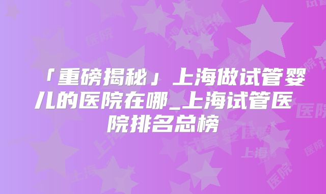 「重磅揭秘」上海做试管婴儿的医院在哪_上海试管医院排名总榜