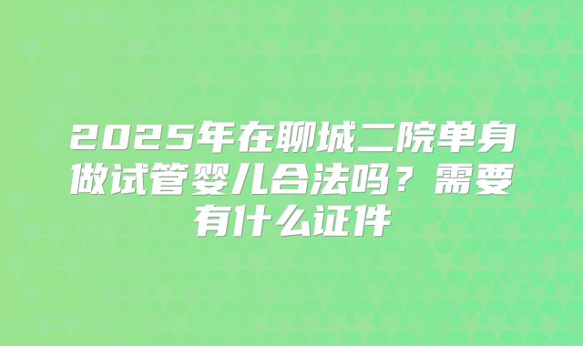 2025年在聊城二院单身做试管婴儿合法吗？需要有什么证件