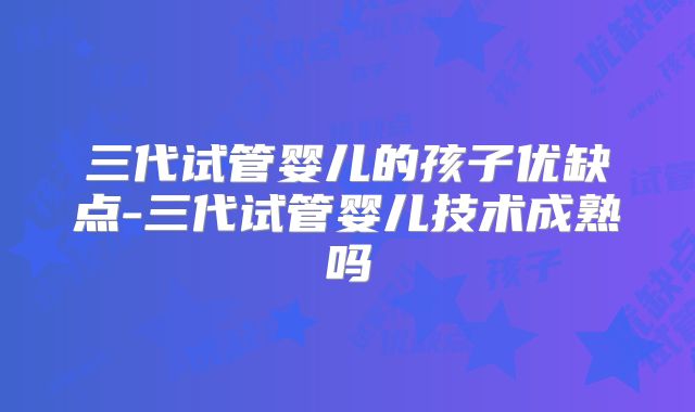 三代试管婴儿的孩子优缺点-三代试管婴儿技术成熟吗