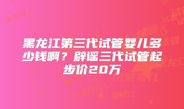 黑龙江第三代试管婴儿多少钱啊？辟谣三代试管起步价20万