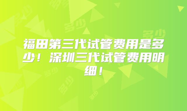 福田第三代试管费用是多少！深圳三代试管费用明细！