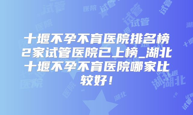 十堰不孕不育医院排名榜2家试管医院已上榜_湖北十堰不孕不育医院哪家比较好!