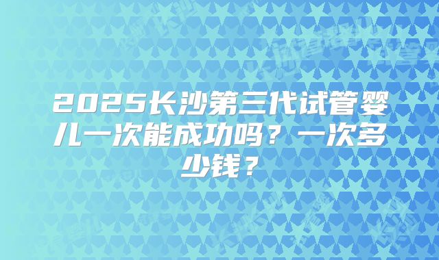 2025长沙第三代试管婴儿一次能成功吗？一次多少钱？