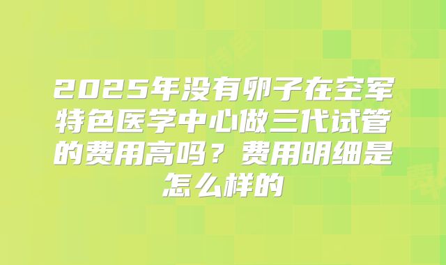 2025年没有卵子在空军特色医学中心做三代试管的费用高吗?费用明细是怎么样的