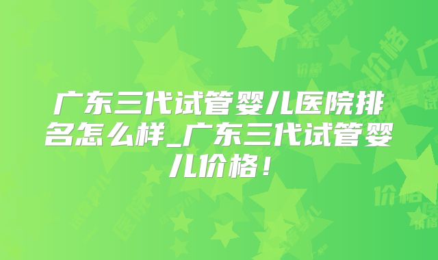广东三代试管婴儿医院排名怎么样_广东三代试管婴儿价格！