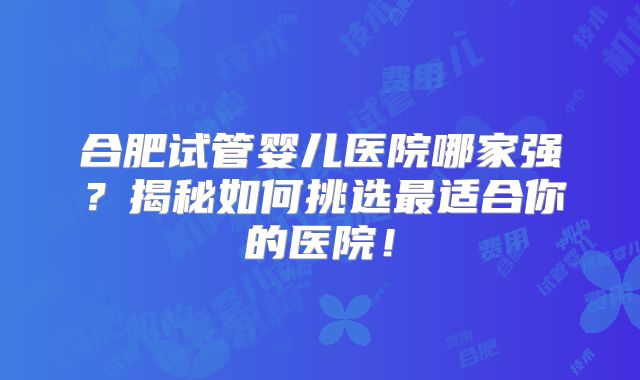 合肥试管婴儿医院哪家强?揭秘如何挑选最适合你的医院!